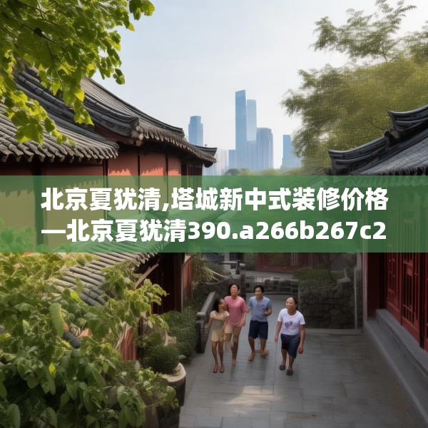 北京夏犹清,塔城新中式装修价格—北京夏犹清390.a266b267c270fgy.277lkjl