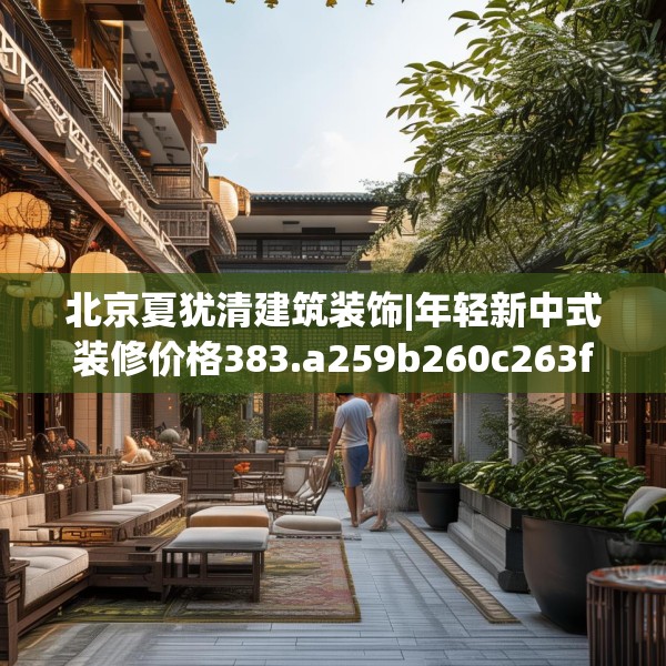 北京夏犹清建筑装饰|年轻新中式装修价格383.a259b260c263fgy.270fds