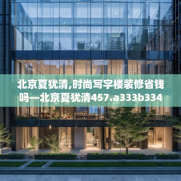 北京夏犹清,时尚写字楼装修省钱吗—北京夏犹清457.a333b334c337fgy.344fdsfds