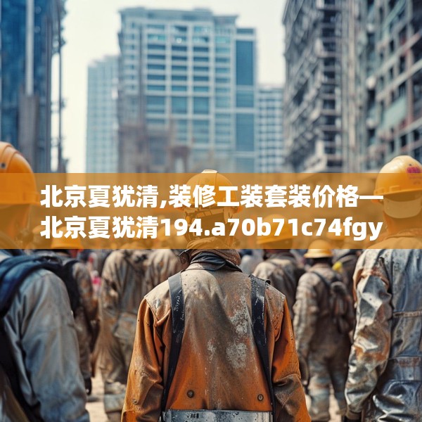北京夏犹清,装修工装套装价格—北京夏犹清194.a70b71c74fgy.81xczxv