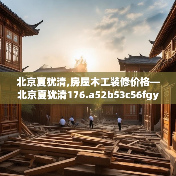 北京夏犹清,房屋木工装修价格—北京夏犹清176.a52b53c56fgy.63xczxv
