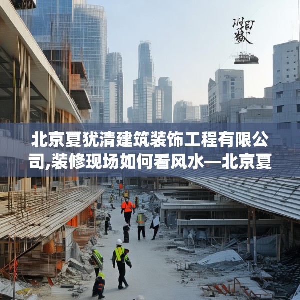 北京夏犹清建筑装饰工程有限公司,装修现场如何看风水—北京夏犹清建筑装饰工程有限公司221.a97b98c101fgy.108fds