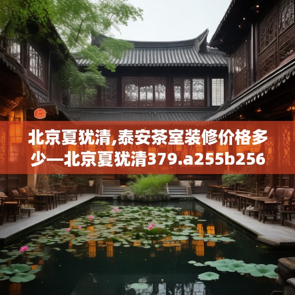 北京夏犹清,泰安茶室装修价格多少—北京夏犹清379.a255b256c259fgy.266jhhj