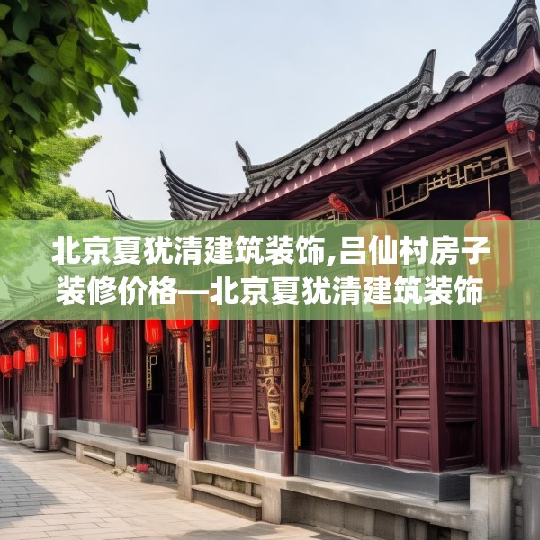 北京夏犹清建筑装饰,吕仙村房子装修价格—北京夏犹清建筑装饰522.a398b399c402fgy.409nbn