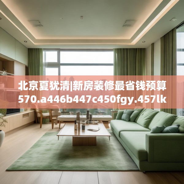 北京夏犹清|新房装修最省钱预算570.a446b447c450fgy.457lkjl
