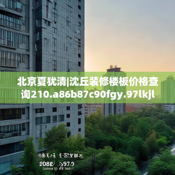 北京夏犹清|沈丘装修楼板价格查询210.a86b87c90fgy.97lkjl