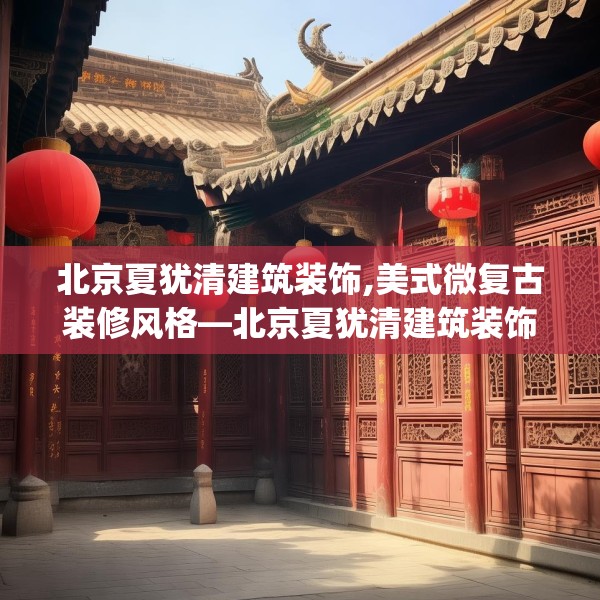 北京夏犹清建筑装饰,美式微复古装修风格—北京夏犹清建筑装饰338.a214b215c218fgy.225xczxv
