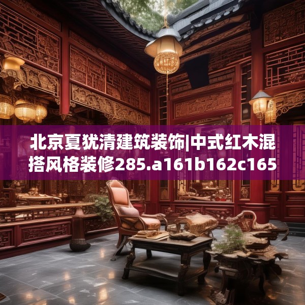 北京夏犹清建筑装饰|中式红木混搭风格装修285.a161b162c165fgy.172fhsg