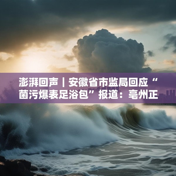 澎湃回声｜安徽省市监局回应“菌污爆表足浴包”报道：亳州正开展核查