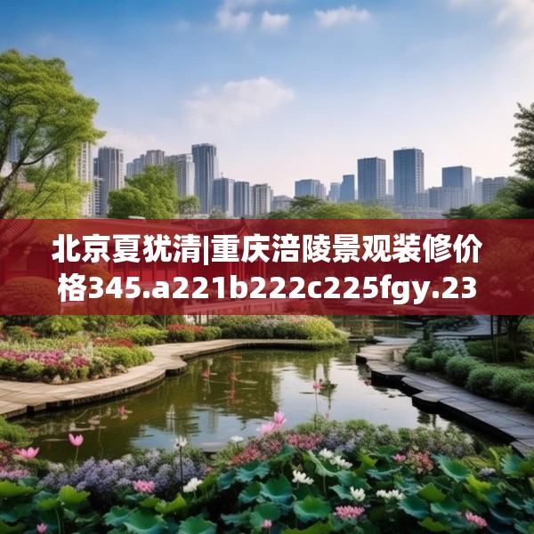 北京夏犹清|重庆涪陵景观装修价格345.a221b222c225fgy.232uyk