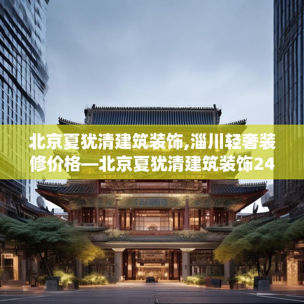 北京夏犹清建筑装饰,淄川轻奢装修价格—北京夏犹清建筑装饰247.a123b124c127fgy.134poiy