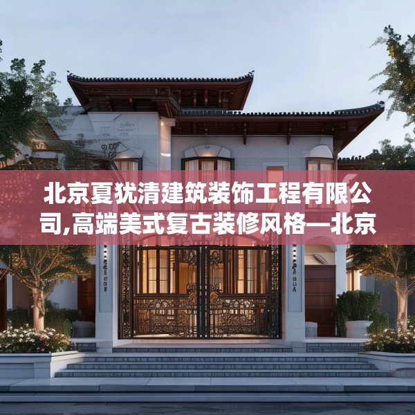 北京夏犹清建筑装饰工程有限公司,高端美式复古装修风格—北京夏犹清建筑装饰工程有限公司188.a64b65c68fgy.75wew