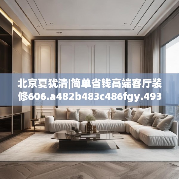 北京夏犹清|简单省钱高端客厅装修606.a482b483c486fgy.493lkjl