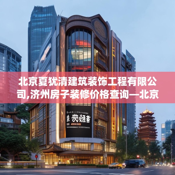 北京夏犹清建筑装饰工程有限公司,济州房子装修价格查询—北京夏犹清建筑装饰工程有限公司446.a322b323c326fgy.333xczxv