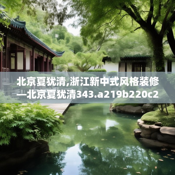 北京夏犹清,浙江新中式风格装修—北京夏犹清343.a219b220c223fgy.230jhhj