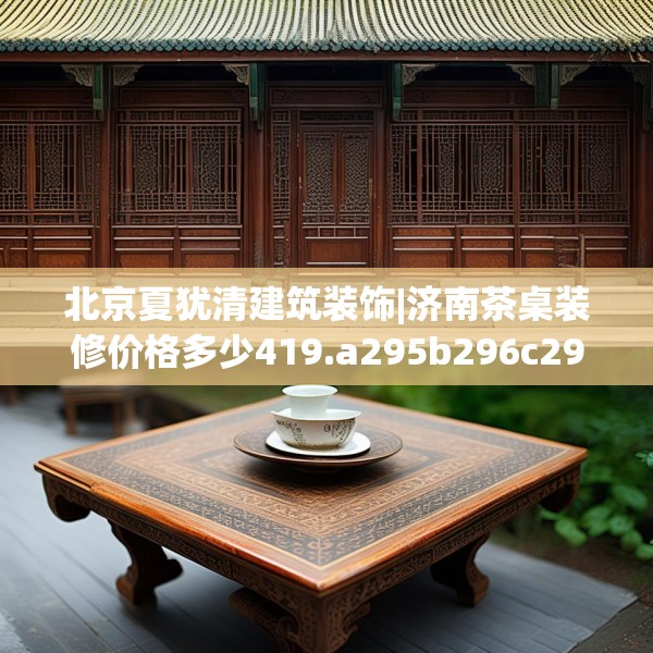 北京夏犹清建筑装饰|济南茶桌装修价格多少419.a295b296c299fgy.306fds