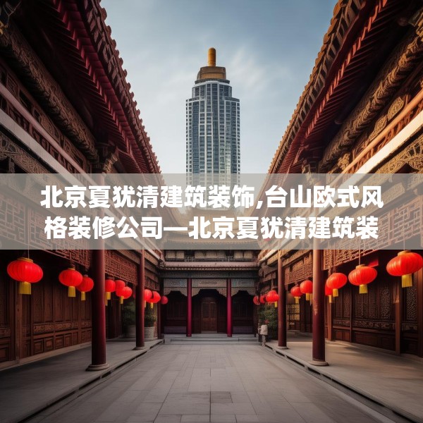 北京夏犹清建筑装饰,台山欧式风格装修公司—北京夏犹清建筑装饰266.a142b143c146fgy.153xczxv