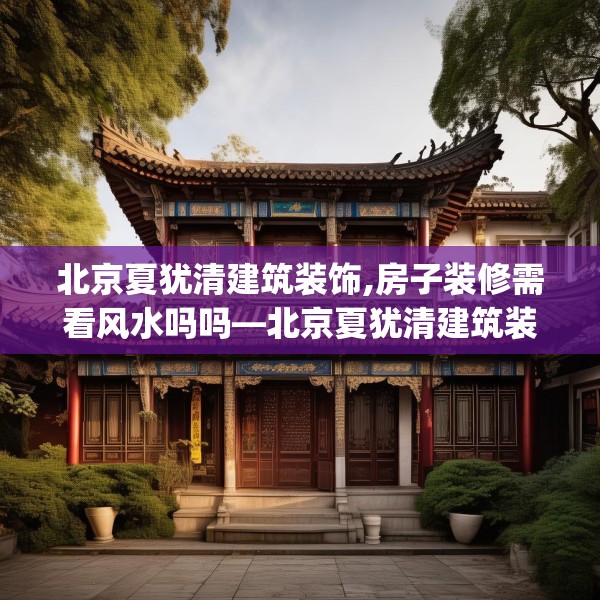 北京夏犹清建筑装饰,房子装修需看风水吗吗—北京夏犹清建筑装饰183.a59b60c63fgy.70uyk