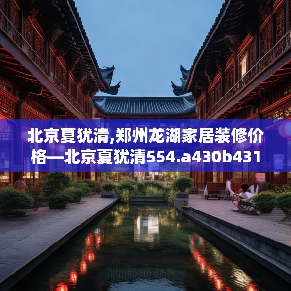 北京夏犹清,郑州龙湖家居装修价格—北京夏犹清554.a430b431c434fgy.441xczxv