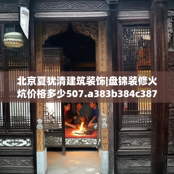 北京夏犹清建筑装饰|盘锦装修火炕价格多少507.a383b384c387fgy.394uyk