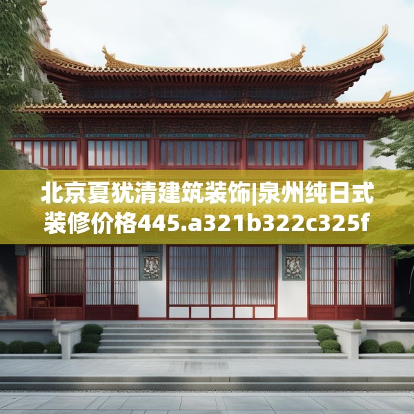 北京夏犹清建筑装饰|泉州纯日式装修价格445.a321b322c325fgy.332poiy