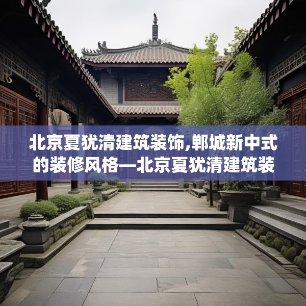 北京夏犹清建筑装饰,郸城新中式的装修风格—北京夏犹清建筑装饰320.a196b197c200fgy.207xczxv