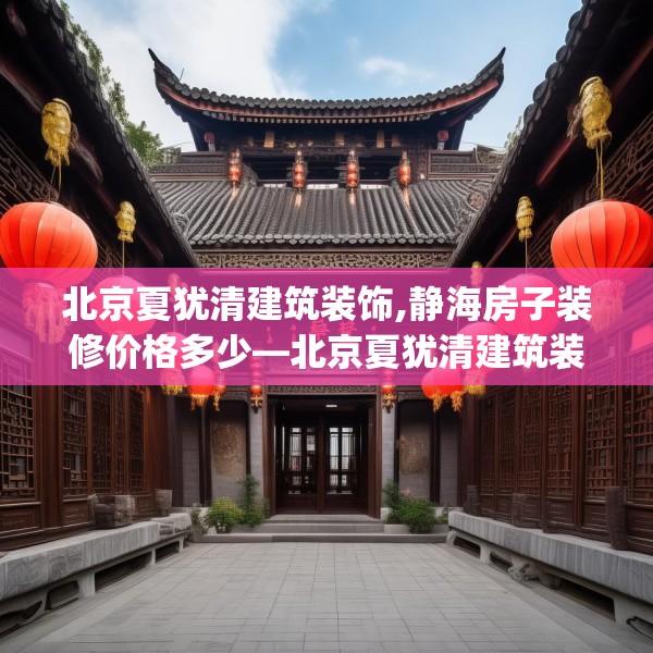 北京夏犹清建筑装饰,静海房子装修价格多少—北京夏犹清建筑装饰485.a361b362c365fgy.372bnbn