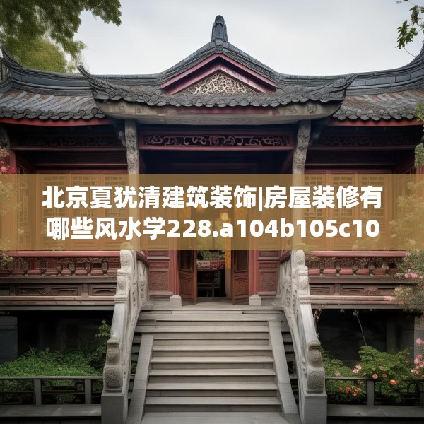 北京夏犹清建筑装饰|房屋装修有哪些风水学228.a104b105c108fgy.115lkjl