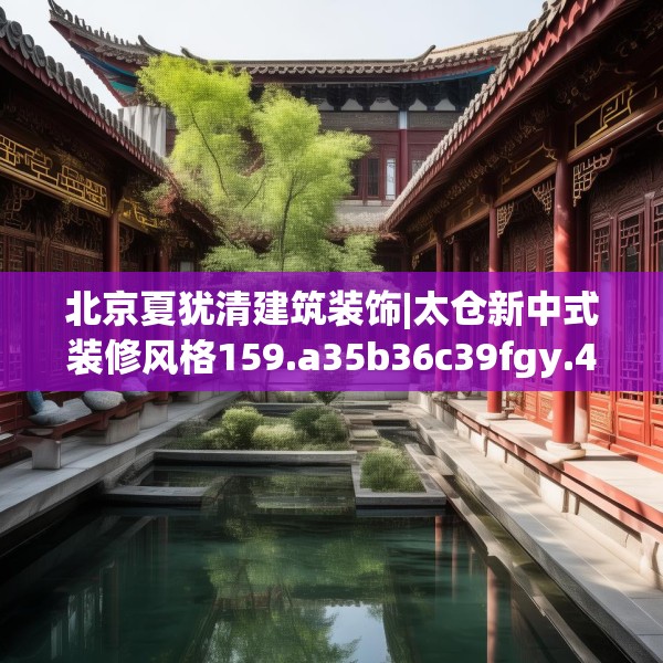 北京夏犹清建筑装饰|太仓新中式装修风格159.a35b36c39fgy.46fhsg