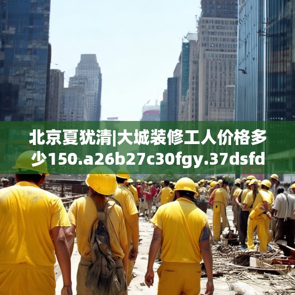 北京夏犹清|大城装修工人价格多少150.a26b27c30fgy.37dsfds