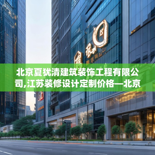 北京夏犹清建筑装饰工程有限公司,江苏装修设计定制价格—北京夏犹清建筑装饰工程有限公司603.a479b480c483fgy.490fghfd