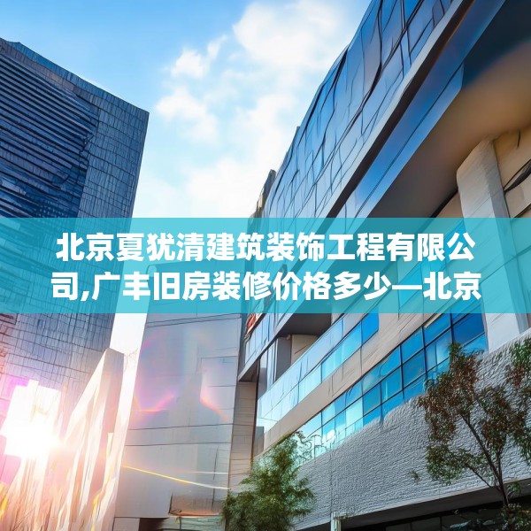 北京夏犹清建筑装饰工程有限公司,广丰旧房装修价格多少—北京夏犹清建筑装饰工程有限公司611.a487b488c491fgy.498bnbn