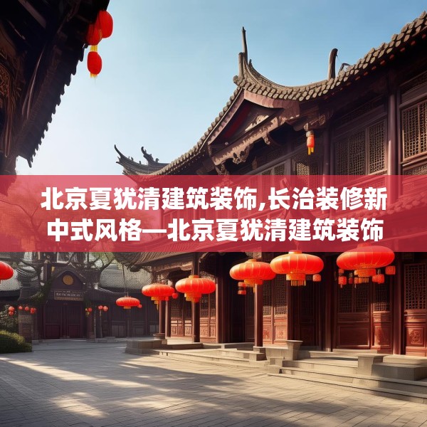 北京夏犹清建筑装饰,长治装修新中式风格—北京夏犹清建筑装饰314.a190b191c194fgy.201wew