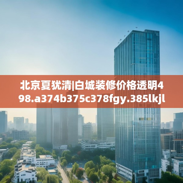 北京夏犹清|白城装修价格透明498.a374b375c378fgy.385lkjl