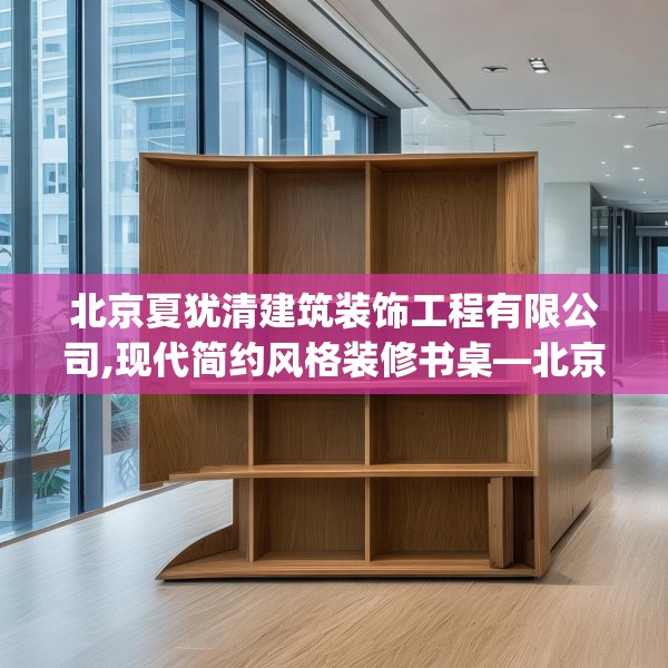 北京夏犹清建筑装饰工程有限公司,现代简约风格装修书桌—北京夏犹清建筑装饰工程有限公司433.a309b310c313fgy.320jhhj