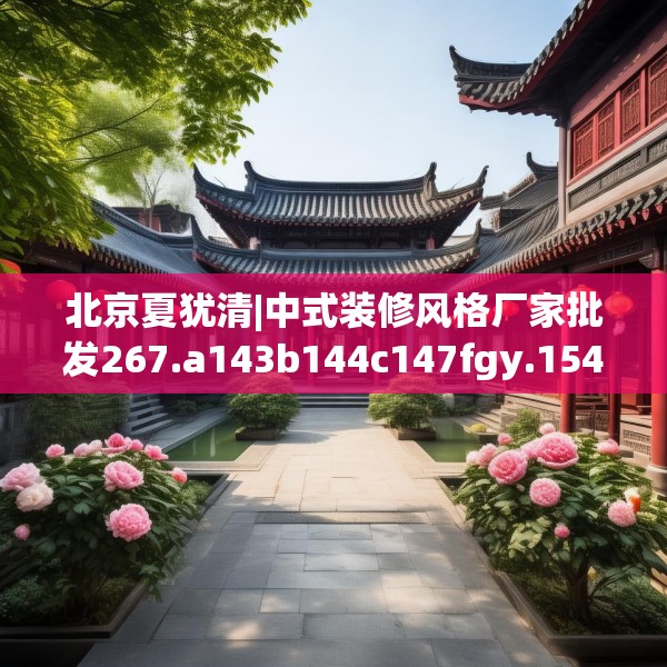 北京夏犹清|中式装修风格厂家批发267.a143b144c147fgy.154fhsg