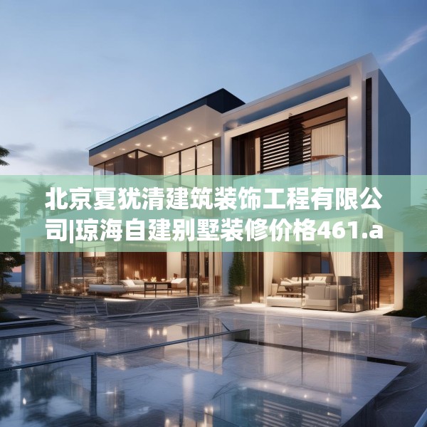 北京夏犹清建筑装饰工程有限公司|琼海自建别墅装修价格461.a337b338c341fgy.348cvcx