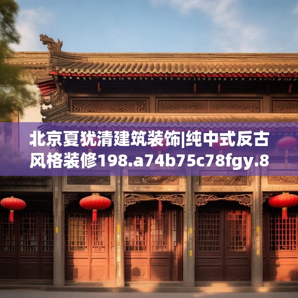 北京夏犹清建筑装饰|纯中式反古风格装修198.a74b75c78fgy.85nbn