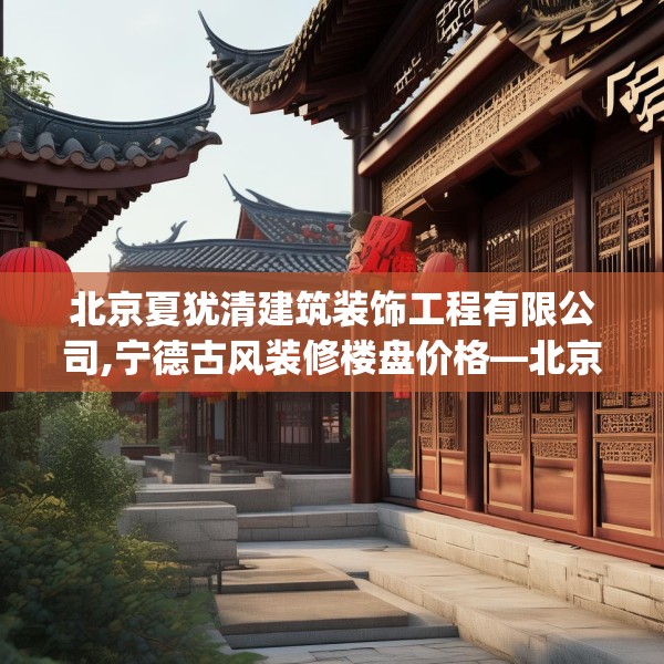 北京夏犹清建筑装饰工程有限公司,宁德古风装修楼盘价格—北京夏犹清建筑装饰工程有限公司351.a227b228c231fgy.238fghfd