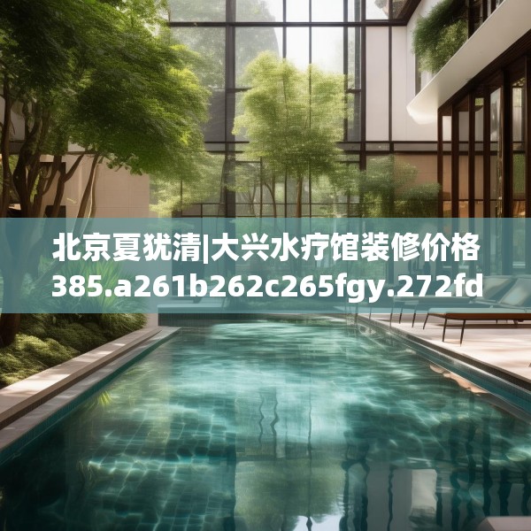 北京夏犹清|大兴水疗馆装修价格385.a261b262c265fgy.272fdsfds