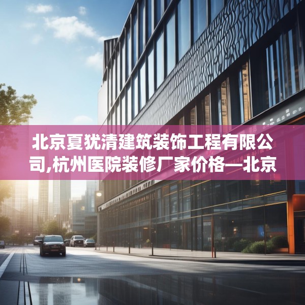 北京夏犹清建筑装饰工程有限公司,杭州医院装修厂家价格—北京夏犹清建筑装饰工程有限公司448.a324b325c328fgy.335dewqe