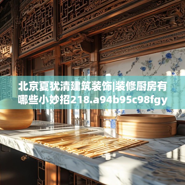 北京夏犹清建筑装饰|装修厨房有哪些小妙招218.a94b95c98fgy.10576679