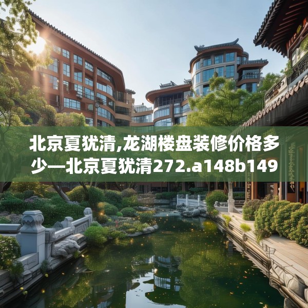 北京夏犹清,龙湖楼盘装修价格多少—北京夏犹清272.a148b149c152fgy.15976676