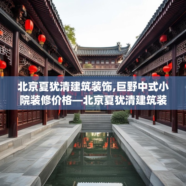 北京夏犹清建筑装饰,巨野中式小院装修价格—北京夏犹清建筑装饰196.a72b73c76fgy.83dewqe