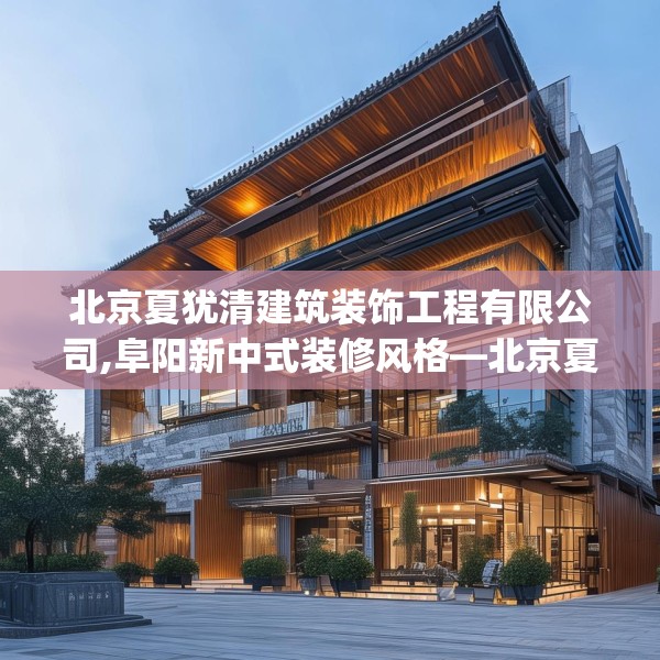 北京夏犹清建筑装饰工程有限公司,阜阳新中式装修风格—北京夏犹清建筑装饰工程有限公司226.a102b103c106fgy.113sdA