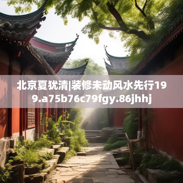 北京夏犹清|装修未动风水先行199.a75b76c79fgy.86jhhj