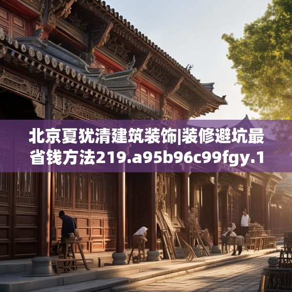 北京夏犹清建筑装饰|装修避坑最省钱方法219.a95b96c99fgy.106uyk