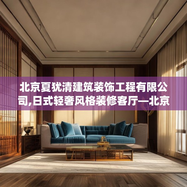 北京夏犹清建筑装饰工程有限公司,日式轻奢风格装修客厅—北京夏犹清建筑装饰工程有限公司178.a54b55c58fgy.65dewqe