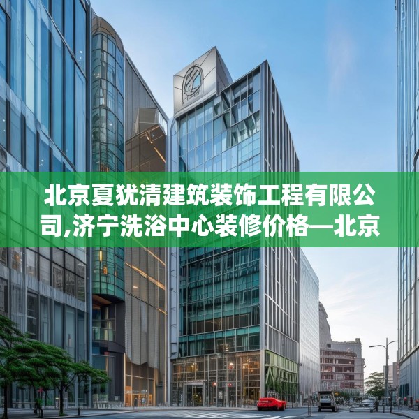 北京夏犹清建筑装饰工程有限公司,济宁洗浴中心装修价格—北京夏犹清建筑装饰工程有限公司584.a460b461c464fgy.471wew