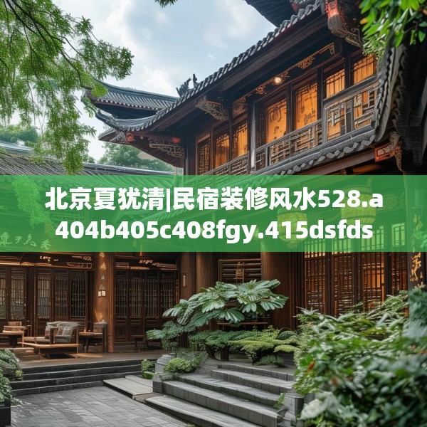 北京夏犹清|民宿装修风水528.a404b405c408fgy.415dsfds
